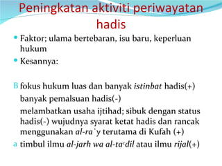 Peningkatan aktiviti periwayatan hadis Faktor; ulama bertebaran, isu baru, keperluan hukum Kesannya: fokus hukum luas dan banyak  istinbat  hadis(+) banyak pemalsuan hadis(-) melambatkan usaha ijtihad; sibuk dengan status hadis(-) wujudnya syarat ketat hadis dan rancak menggunakan  al-ra`y  terutama di Kufah (+) timbul ilmu  al-jarh wa al-ta c dil  atau ilmu  rijal (+) 