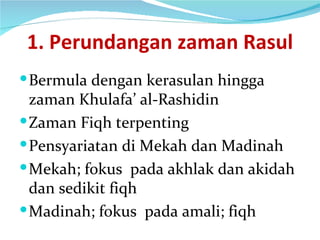 1. Perundangan zaman Rasul Bermula dengan kerasulan hingga zaman Khulafa’ al-Rashidin Zaman Fiqh terpenting Pensyariatan di Mekah dan Madinah Mekah; fokus  pada akhlak dan akidah dan sedikit fiqh Madinah; fokus  pada amali; fiqh 