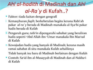 Ahl al-hadith  di Madinah dan  Ahl al-Ra`y  di Kufah..? Faktor: tiada kaitan dengan geografi Kemasyhuran  faqih ; berkebetulan begitu kerana Rabi c ah pakar  al-ra`y  berada di Madinah manakala al-Sya c bi pakar hadis berada di Kufah Pengaruh guru;  tabi c in  dipengaruhi sahabat yang beraliran hadis seperti  c Abd Allah ibn  c Umar manakala Ibn Mas c ud di Kufah Kewujudan hadis yang banyak di Madinah; kerana masih ramai sahabat di situ manakala Kufah sebaliknya Tidak banyak isu baru di Madinah berlainan dengan Kufah Contoh: Sa c id ibn al-Musayyab di Madinah dan al-Nakha c i di Kufah 