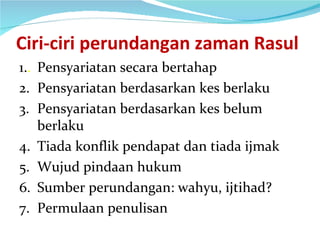 Ciri-ciri perundangan zaman Rasul 1. . Pensyariatan secara bertahap 2. Pensyariatan berdasarkan kes berlaku 3. Pensyariatan berdasarkan kes belum berlaku 4. Tiada konflik pendapat dan tiada ijmak 5. Wujud pindaan hukum 6. Sumber perundangan: wahyu, ijtihad? 7. Permulaan penulisan 
