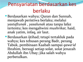   Pensyariatan berdasarkan kes berlaku Berdasarkan wahyu; Quran dan Sunnah, menjawab peristiwa berlaku; melalui  yastaftunak  ,  yasalunak  atau tanpa lafaz tertentu; kes mengahwini  mushrikat,  haid, anak yatim, infaq, air laut.  Berdasarkan ijtihad; tetapi tertakluk pada wahyu; kes tebusan perang Badr, perang Tabuk, pembinaan Kaabah sampai  qawa c id  Ibrahim, bersugi setiap solat, solat jenazah Abdullah ibn Ubay; jika salah wahyu perbetulkan. 