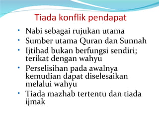   Tiada konflik pendapat Nabi sebagai rujukan utama Sumber utama Quran dan Sunnah Ijtihad bukan berfungsi sendiri; terikat dengan wahyu Perselisihan pada awalnya kemudian dapat diselesaikan melalui wahyu Tiada mazhab tertentu dan tiada ijmak 