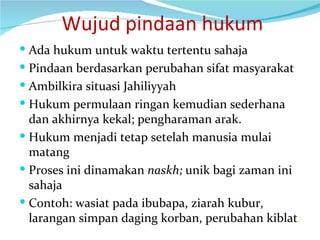   Wujud pindaan hukum Ada hukum untuk waktu tertentu sahaja Pindaan berdasarkan perubahan sifat masyarakat Ambilkira situasi Jahiliyyah Hukum permulaan ringan kemudian sederhana dan akhirnya kekal; pengharaman arak. Hukum menjadi tetap setelah manusia mulai matang Proses ini dinamakan  naskh;  unik bagi zaman ini sahaja Contoh: wasiat pada ibubapa, ziarah kubur, larangan simpan daging korban, perubahan kiblat . 