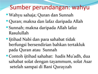   Sumber perundangan: wahyu Wahyu sahaja; Quran dan Sunnah Quran; makna dan lafaz daripada Allah Sunnah; makna daripada Allah lafaz Rasulullah Ijtihad Nabi dan para sahabat tidak berfungsi bersendirian bahkan tertakluk pada Quran atau  Sunnah Contoh ijtihad sahabat:  hadis Mu’adh, dua sahabat solat dengan tayammum, solat Asar  setelah sampai di Bani Qurayzah 