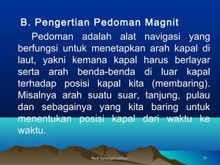 Rudi Saranga/LecturerRudi Saranga/Lecturer 1010
B. Pengertian Pedoman Magnit
Pedoman adalah alat navigasi yang
berfungsi untuk menetapkan arah kapal di
laut, yakni kemana kapal harus berlayar
serta arah benda-benda di luar kapal
terhadap posisi kapal kita (membaring).
Misalnya arah suatu suar, tanjung, pulau
dan sebagainya yang kita baring untuk
menentukan posisi kapal dari waktu ke
waktu.
 