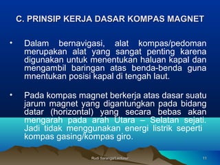 Rudi Saranga/LecturerRudi Saranga/Lecturer 1111
C. PRINSIP KERJAC. PRINSIP KERJA DASARDASAR KOMPAS MAGNKOMPAS MAGNEETT
• Dalam bernavigasi, alat kompas/pedoman
merupakan alat yang sangat penting karena
digunakan untuk menentukan haluan kapal dan
mengambil baringan atas benda-benda guna
mnentukan posisi kapal di tengah laut.
• Pada kompas magnet berkerja atas dasar suatu
jarum magnet yang digantungkan pada bidang
datar (horizontal) yang secara bebas akan
mengarah pada arah Utara – Selatan sejati.
Jadi tidak menggunakan energi listrik seperti
kompas gasing/kompas giro.
 