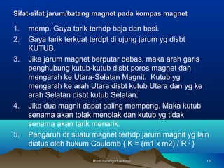 Rudi Saranga/LecturerRudi Saranga/Lecturer 1313
Sifat-sifat jarumSifat-sifat jarum/batang/batang magnmagneett pada kompas magnetpada kompas magnet
1. memp. Gaya tarik terhdp baja dan besi.
2. Gaya tarik terkuat terdpt di ujung jarum yg disbt
KUTUB.
3. Jika jarum magnet berputar bebas, maka arah garis
penghubung kutub-kutub disbt poros magnet dan
mengarah ke Utara-Selatan Magnit. Kutub yg
mengarah ke arah Utara disbt kutub Utara dan yg ke
arah Selatan disbt kutub Selatan.
4. Jika dua magnit dapat saling mempeng. Maka kutub
senama akan tolak menolak dan kutub yg tidak
senama akan tarik menarik.
5. Pengaruh dr suatu magnet terhdp jarum magnit yg lain
diatus oleh hukum Coulomb { K = (m1 x m2) / R 2
}
 