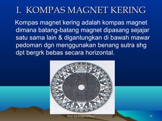Rudi Saranga/LecturerRudi Saranga/Lecturer 1414
I. KOMPAS MAGNET KERINGI. KOMPAS MAGNET KERING
Kompas magnet kering adalah kompas magnet
dimana batang-batang magnet dipasang sejajar
satu sama lain & digantungkan di bawah mawar
pedoman dgn menggunakan benang sutra shg
dpt bergrk bebas secara horizontal.
 