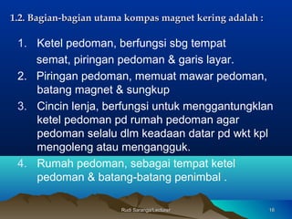 Rudi Saranga/LecturerRudi Saranga/Lecturer 1616
1.2.1.2. Bagian-bagian utama kompas magnet kering adalah :Bagian-bagian utama kompas magnet kering adalah :
1. Ketel pedoman, berfungsi sbg tempat
semat, piringan pedoman & garis layar.
2. Piringan pedoman, memuat mawar pedoman,
batang magnet & sungkup
3. Cincin lenja, berfungsi untuk menggantungklan
ketel pedoman pd rumah pedoman agar
pedoman selalu dlm keadaan datar pd wkt kpl
mengoleng atau mengangguk.
4. Rumah pedoman, sebagai tempat ketel
pedoman & batang-batang penimbal .
 