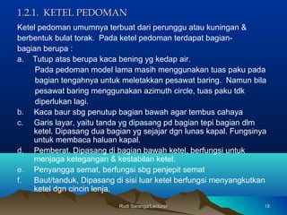 Rudi Saranga/LecturerRudi Saranga/Lecturer 1818
1.2.1. KETEL PEDOMAN1.2.1. KETEL PEDOMAN
Ketel pedoman umumnya terbuat dari perunggu atau kuningan &
berbentuk bulat torak. Pada ketel pedoman terdapat bagian-
bagian berupa :
a. Tutup atas berupa kaca bening yg kedap air.
Pada pedoman model lama masih menggunakan tuas paku pada
bagian tengahnya untuk meletakkan pesawat baring. Namun bila
pesawat baring menggunakan azimuth circle, tuas paku tdk
diperlukan lagi.
b. Kaca baur sbg penutup bagian bawah agar tembus cahaya
c. Garis layar, yaitu tanda yg dipasang pd bagian tepi bagian dlm
ketel. Dipasang dua bagian yg sejajar dgn lunas kapal. Fungsinya
untuk membaca haluan kapal.
d. Pemberat. Dipasang di bagian bawah ketel, berfungsi untuk
menjaga ketegangan & kestabilan ketel.
e. Penyangga semat, berfungsi sbg penjepit semat
f. Baut/tanduk, Dipasang di sisi luar ketel berfungsi menyangkutkan
ketel dgn cincin lenja.
 