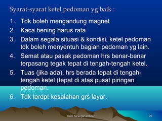 Rudi Saranga/LecturerRudi Saranga/Lecturer 2020
Syarat-syarat ketel pedoman yg baik :Syarat-syarat ketel pedoman yg baik :
1. Tdk boleh mengandung magnet
2. Kaca bening harus rata
3. Dalam segala situasi & kondisi, ketel pedoman
tdk boleh menyentuh bagian pedoman yg lain.
4. Semat atau pasak pedoman hrs benar-benar
terpasang tegak tepat di tengah-tengah ketel.
5. Tuas (jika ada), hrs berada tepat di tengah-
tengah ketel (tepat di atas pusat piringan
pedoman.
6. Tdk terdpt kesalahan grs layar.
 