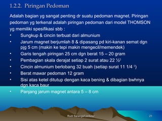 Rudi Saranga/LecturerRudi Saranga/Lecturer 2121
1.2.2. Piringan Pedoman1.2.2. Piringan Pedoman
Adalah bagian yg sangat penting dr suatu pedoman magnet. Piringan
pedoman yg terkenal adalah piringan pedoman dari model THOMSON
yg memiliki spesifikasi sbb :
• Sungkup & cincin terbuat dari almunium
• Jarum magnet berjumlah 8 & dipasang pd kiri-kanan semat dgn
pjg 5 cm (makin ke tepi makin mengecil/memendek)
• Garis tengah piringan 25 cm dgn berat 15 – 20 gram
• Pembagian skala derajat setiap 2 surat atau 22 ½O
• Cincin almunium berlobang 32 buah (setiap surat 11 1/4 O
)
• Berat mawar pedoman 12 gram
• Sisi atas ketel ditutup dengan kaca bening & dibagian bwhnya
dgn kaca baur
• Panjang jarum magnet antara 5 – 8 cm
 