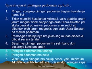 Rudi Saranga/LecturerRudi Saranga/Lecturer 2222
Syarat-syarat piringan pedoman yg baik :Syarat-syarat piringan pedoman yg baik :
1. Ringan, sungkup piringan pedoman bagian bawahnya
harus licin
2. Tidak memiliki kesalahan kolimasi, yaitu apabila jarum-
jarum magnet tidak sejajar dgn arah Utara-Selatan pd
skala derajat pd mawar pedoman atau sudut yg
dibentuk oleh jarum magnetis dgn arah Utara-Selatan
pd mawar pedoman
3. Pembagian derajatnya hrs jelas shg mudah dibaca &
dibuat secara teratur
4. Besarnya piringan pedoman hrs seimbang dgn
besarnya ketel pedoman
5. Piringan pedoman hrs tenang
6. Piringan pedoman hrs peka
7. Waktu ayun piringan hrs cukup besar, yaitu minimum
14 detik agar tdk terjadi sinkronisasi dgn olengan kapal
 