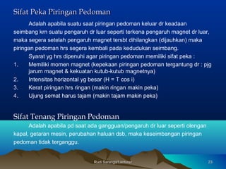 Rudi Saranga/LecturerRudi Saranga/Lecturer 2323
Sifat Peka Piringan PedomanSifat Peka Piringan Pedoman
Adalah apabila suatu saat piringan pedoman keluar dr keadaan
seimbang krn suatu pengaruh dr luar seperti terkena pengaruh magnet dr luar,
maka segera setelah pengaruh magnet tersbt dihilangkan (dijauhkan) maka
piringan pedoman hrs segera kembali pada kedudukan seimbang.
Syarat yg hrs dipenuhi agar piringan pedoman memiliki sifat peka :
1. Memiliki momen magnet (kepekaan piringan pedoman tergantung dr : pjg
jarum magnet & kekuatan kutub-kutub magnetnya)
2. Intensitas horizontal yg besar (H = T cos i)
3. Kerat piringan hrs ringan (makin ringan makin peka)
4. Ujung semat harus tajam (makin tajam makin peka)
Sifat Tenang Piringan Pedoman
Adalah apabila pd saat ada gangguan/pengaruh dr luar seperti olengan
kapal, getaran mesin, perubahan haluan dsb, maka keseimbangan piringan
pedoman tidak terganggu.
 
