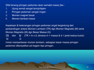 Rudi Saranga/LecturerRudi Saranga/Lecturer 2424
Sifat tenang piringan pedoman akan semakin besar jika :
1. Ujung semat sangat lancip/tajam
2. Piringan pedoman sangat ringan
3. Momen magnet besar
4. Momen lembam besar
Kepekaan & ketenangan piringan pedoman sngat tergantung dari
perbandingan antara Momen Lembam (TR) dgn Momen Magnetis (M) serta
Momen Magnetis (M) dgn Besar Massa (G)
TR dan M (TR = m x d, dimana m = massa & d = jarak kedua kutub)
M G
Untuk memperbesar momen lembam, sebagian besar massa piringan
pedoman ditempatkan pd bagian tepi piringan.
 
