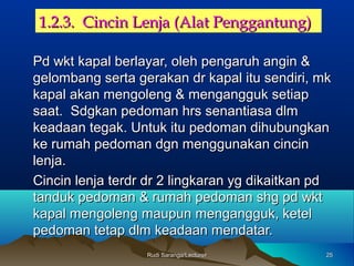 2525Rudi Saranga/LecturerRudi Saranga/Lecturer
1.2.3. Cincin Lenja (Alat Penggantung)1.2.3. Cincin Lenja (Alat Penggantung)
Pd wkt kapal berlayar, oleh pengaruh angin &Pd wkt kapal berlayar, oleh pengaruh angin &
gelombang serta gerakan dr kapal itu sendiri, mkgelombang serta gerakan dr kapal itu sendiri, mk
kapal akan mengoleng & mengangguk setiapkapal akan mengoleng & mengangguk setiap
saat. Sdgkan pedoman hrs senantiasa dlmsaat. Sdgkan pedoman hrs senantiasa dlm
keadaan tegak. Untuk itu pedoman dihubungkankeadaan tegak. Untuk itu pedoman dihubungkan
ke rumah pedoman dgn menggunakan cincinke rumah pedoman dgn menggunakan cincin
lenja.lenja.
Cincin lenja terdr dr 2 lingkaran yg dikaitkan pdCincin lenja terdr dr 2 lingkaran yg dikaitkan pd
tanduk pedoman & rumah pedoman shg pd wkttanduk pedoman & rumah pedoman shg pd wkt
kapal mengoleng maupun mengangguk, ketelkapal mengoleng maupun mengangguk, ketel
pedoman tetap dlm keadaan mendatar.pedoman tetap dlm keadaan mendatar.
 