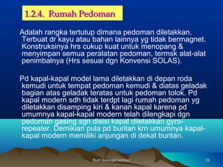 Rudi Saranga/LecturerRudi Saranga/Lecturer 2828
1.2.4. Rumah Pedoman1.2.4. Rumah Pedoman
Adalah rangka tertutup dimana pedoman diletakkan.
Terbuat dr kayu atau bahan lainnya yg tidak bermagnet.
Konstruksinya hrs cukup kuat untuk menopang &
menyimpan semua peralatan pedoman, termsk alat-alat
penimbalnya (Hrs sesuai dgn Konvensi SOLAS).
Pd kapal-kapal model lama diletakkan di depan roda
kemudi untuk tempat pedoman kemudi & diatas geladak
bagian atas geladak teratas untuk pedoman tolok. Pd
kapal modern sdh tidak terdpt lagi rumah pedoman yg
diletakkan disamping kiri & kanan kapal karena pd
umumnya kapal-kapal modern telah dilengkapi dgn
pedoman gasing sgn disisi kapal diletakkan gyro-
repeater. Demikian pula pd buritan krn umumnya kapal-
kapal modern memiliki anjungan di dekat buritan.
 