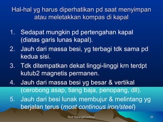 Rudi Saranga/LecturerRudi Saranga/Lecturer 3535
Hal-hal yg harus diperhatikan pd saat menyimpanHal-hal yg harus diperhatikan pd saat menyimpan
atau meletakkan kompas di kapalatau meletakkan kompas di kapal
1. Sedapat mungkin pd pertengahan kapal
(diatas garis lunas kapal).
2. Jauh dari massa besi, yg terbagi tdk sama pd
kedua sisi.
3. Tdk ditempatkan dekat linggi-linggi krn terdpt
kutub2 magnetis permanen.
4. Jauh dari massa besi yg besar & vertikal
(cerobong asap, tiang baja, penopang, dll).
5. Jauh dari besi lunak membujur & melintang yg
berjalan terus (most continous iron/steel)
 