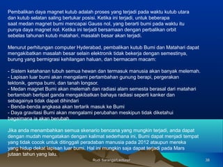 Pembalikan daya magnet kutub adalah proses yang terjadi pada waktu kutub utara
dan kutub selatan saling bertukar posisi. Ketika ini terjadi, untuk beberapa
saat medan magnet bumi mencapai Gauss nol, yang berarti bumi pada waktu itu
punya daya magnet nol. Ketika ini terjadi bersamaan dengan perbalikan orbit
sebelas tahunan kutub matahari, masalah besar akan terjadi.
Menurut perhitungan computer Hyderabad, pembalikan kutub Bumi dan Matahari dapat
mengakibatkan masalah besar selain elektronik tidak bekerja dengan semestinya,
burung yang bermigrasi kehilangan haluan, dan bermacam macam:
- Sistem ketahanan tubuh semua hewan dan termasuk manusia akan banyak melemah.
- Lapisan luar bumi akan mengalami pertambahan gunung berapi, pergerakan
tektonik, gempa bumi, dan tanah longsor.
- Medan magnet Bumi akan melemah dan radiasi alam semesta berasal dari matahari
bertambah berlipat ganda mengakibatkan bahaya radiasi seperti kanker dan
sebagainya tidak dapat dihindari
- Benda-benda angkasa akan tertarik masuk ke Bumi
- Daya gravitasi Bumi akan mengalami perubahan meskipun tidak diketahui
bagaimana ia akan berubah
Jika anda menambahkan semua skenario bencana yang mungkin terjadi, anda dapat
dengan mudah mengatakan dengan kalimat sederhana ini, Bumi dapat menjadi tempat
yang tidak cocok untuk ditinggali peradaban manusia pada 2012 ataupun mereka
yang hidup dekat lapisan luar bumi. Hal ini mungkin saja dapat terjadi pada Mars
jutaan tahun yang lalu.
3838Rudi Saranga/LecturerRudi Saranga/Lecturer
 