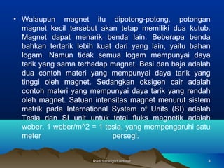 Rudi Saranga/LecturerRudi Saranga/Lecturer 44
• Walaupun magnet itu dipotong-potong, potongan
magnet kecil tersebut akan tetap memiliki dua kutub.
Magnet dapat menarik benda lain. Beberapa benda
bahkan tertarik lebih kuat dari yang lain, yaitu bahan
logam. Namun tidak semua logam mempunyai daya
tarik yang sama terhadap magnet. Besi dan baja adalah
dua contoh materi yang mempunyai daya tarik yang
tinggi oleh magnet. Sedangkan oksigen cair adalah
contoh materi yang mempunyai daya tarik yang rendah
oleh magnet. Satuan intensitas magnet menurut sistem
metrik pada International System of Units (SI) adalah
Tesla dan SI unit untuk total fluks magnetik adalah
weber. 1 weber/m^2 = 1 tesla, yang mempengaruhi satu
meter persegi.
 