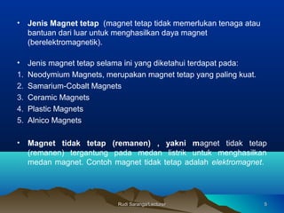 Rudi Saranga/LecturerRudi Saranga/Lecturer 55
• Jenis Magnet tetap (magnet tetap tidak memerlukan tenaga atau
bantuan dari luar untuk menghasilkan daya magnet
(berelektromagnetik).
• Jenis magnet tetap selama ini yang diketahui terdapat pada:
1. Neodymium Magnets, merupakan magnet tetap yang paling kuat.
2. Samarium-Cobalt Magnets
3. Ceramic Magnets
4. Plastic Magnets
5. Alnico Magnets
• Magnet tidak tetap (remanen) , yakni magnet tidak tetap
(remanen) tergantung pada medan listrik untuk menghasilkan
medan magnet. Contoh magnet tidak tetap adalah elektromagnet.
 