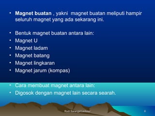 Rudi Saranga/LecturerRudi Saranga/Lecturer 66
• Magnet buatan , yakni magnet buatan meliputi hampir
seluruh magnet yang ada sekarang ini.
• Bentuk magnet buatan antara lain:
• Magnet U
• Magnet ladam
• Magnet batang
• Magnet lingkaran
• Magnet jarum (kompas)
• Cara membuat magnet antara lain:
• Digosok dengan magnet lain secara searah.
 
