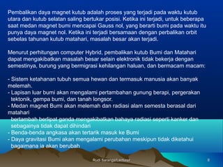 Pembalikan daya magnet kutub adalah proses yang terjadi pada waktu kutub
utara dan kutub selatan saling bertukar posisi. Ketika ini terjadi, untuk beberapa
saat medan magnet bumi mencapai Gauss nol, yang berarti bumi pada waktu itu
punya daya magnet nol. Ketika ini terjadi bersamaan dengan perbalikan orbit
sebelas tahunan kutub matahari, masalah besar akan terjadi.
Menurut perhitungan computer Hybrid, pembalikan kutub Bumi dan Matahari
dapat mengakibatkan masalah besar selain elektronik tidak bekerja dengan
semestinya, burung yang bermigrasi kehilangan haluan, dan bermacam macam:
- Sistem ketahanan tubuh semua hewan dan termasuk manusia akan banyak
melemah.
- Lapisan luar bumi akan mengalami pertambahan gunung berapi, pergerakan
tektonik, gempa bumi, dan tanah longsor.
- Medan magnet Bumi akan melemah dan radiasi alam semesta berasal dari
matahari
bertambah berlipat ganda mengakibatkan bahaya radiasi seperti kanker dan
sebagainya tidak dapat dihindari
- Benda-benda angkasa akan tertarik masuk ke Bumi
- Daya gravitasi Bumi akan mengalami perubahan meskipun tidak diketahui
bagaimana ia akan berubah
88Rudi Saranga/LecturerRudi Saranga/Lecturer
 