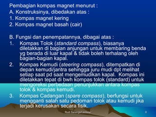 Rudi Saranga/LecturerRudi Saranga/Lecturer 99
Pembagian kompas magnet menurut :
A. Konstruksinya, dibedakan atas :
1. Kompas magnet kering
2. Kompas magnet basah (cair)
B. Fungsi dan penempatannya, dibagai atas :
1. Kompas Tolok (standard compass), biasanya
diletakkan di bagian anjungan untuk membaring benda
yg berada di luar kapal & tidak boleh terhalang oleh
bagian-bagian kapal.
2. Kompas Kemudi (steering compass), ditempatkan di
depan kemudi/jantra sehingga juru mudi dpt melihat
setiap saat pd saat mengemudikan kapal. Kompas ini
diletakkan tepat di bwh kompas tolok (standard) untuk
mengoreksi perbedaan penunjukkan antara kompas
tolok & kompas kemudi.
3. Kompas Cadangan (spare compass), berfungsi untuk
mengganti salah satu pedoman tolok atau kemudi jika
terjadi kerusakan secara fisik.
 