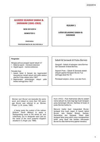 2/22/2014

AJ10203 SEJARAH SABAH &
SARAWAK (1841-1963)

KULIAH 1

SESI 2013/2014
SEMESTER 2

LATAR BELAKANG SABAH &
SARAWAK

PENSYARAH:
PROFESOR MADYA DR. BILCHER BALA

Pengenalan
Mengapa perlunya pengajian sejarah wilayah ini?
1. Matlamat sejarah – memahami kebenaran
2. Objektif sejarah - membina kefahaman

Sabah & Sarawak di Pulau Borneo
Geografi - Sabah di bahagian utara Borneo
dan Sarawak di Barat Borneo.

Persoalan Asas:
1. Apakah Sabah & Sarawak dan bagaimanakah
kewujudannya menjadi sebuah entiti politik sebelum
abad Ke-19 atau sebelum tahun 1963?
2. Bagaimanakah perkembangan wilayah politik
tersebut sehingga tahun 1963?

Sejarah Proto – Sabah & Sarawak adalah
wilayah jajahan Kerajaan Brunei Tua
sehingga abad Ke-19.

‘Borneo’ and ‘Brunei’ are basically the same
word, and indeed no more than 100 years
ago Brunei was referred to as ‘Borneo
Proper’. (L.W. Jones, 1966)

Hunt (1812) - Pulo Kalimantan [Burni] adalah
nama sebuah ibu kota bagi tiga buah kerajaan
yang berasingan (Brunei, Sambas & Kutai) di
pulau Borneo ketika itu.

…it being rarely the custom of the natives
[pribumi Tanah Melayu] to apply a
distinguishing name to the whole as, and
collectively, but to designate each part by
the name of the most powerful kingdom
situated in it. (Hugh Low, 1988)

Menurut tradisi lisan masyarakat Brunei,
terdapat lima buah negeri di bawah takluk
Brunei, iaitu Kalaka, Mukah, Saribas,
Samarahan dan Sarawak. Tetapi tidak
terdapat fakta yang sahih untuk mengesahkan
tarikh yang tepat bila berlaku kekuasaan
Brunei ke atas kelima-lima jajahan tersebut.

Pendapat sarjana: Jones, Low dan Hunt.

1

 