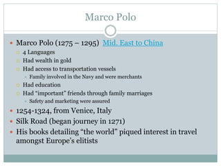 Marco Polo
 Marco Polo (1275 – 1295) Mid. East to China
 4 Languages
 Had wealth in gold
 Had access to transportation vessels
 Family involved in the Navy and were merchants
 Had education
 Had “important” friends through family marriages
 Safety and marketing were assured
 1254-1324, from Venice, Italy
 Silk Road (began journey in 1271)
 His books detailing “the world” piqued interest in travel
amongst Europe’s elitists
 