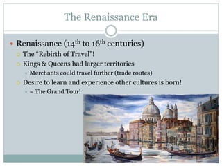 The Renaissance Era
 Renaissance (14th to 16th centuries)
 The “Rebirth of Travel”!
 Kings & Queens had larger territories
 Merchants could travel further (trade routes)
 Desire to learn and experience other cultures is born!
 = The Grand Tour!
 