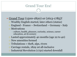 Grand Tour Era!
 Grand Tour (1500-1820) or (1613-1785)!
 Wealthy English started, later others (status)
 England - France – Switzerland – Germany - Italy
 Motivations
 culture, health, pleasure, curiosity, science, career
education, art & scenery
 Lasted approximately 40 months (age 22 to 40)
 New amenities formed
 Tribulations = theft, alps, rivers
 Carriage rentals, 1829 1st all-inclusive
 Industrial Revolution (1750) started downfall
 