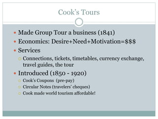 Cook’s Tours
 Made Group Tour a business (1841)
 Economics: Desire+Need+Motivation=$$$
 Services
 Connections, tickets, timetables, currency exchange,
travel guides, the tour
 Introduced (1850 - 1920)
 Cook’s Coupons (pre-pay)
 Circular Notes (travelers’ cheques)
 Cook made world tourism affordable!
 