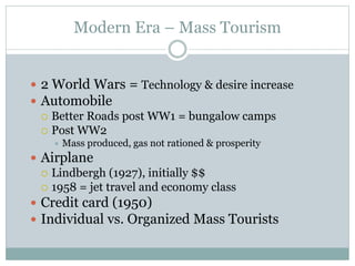 Modern Era – Mass Tourism
 2 World Wars = Technology & desire increase
 Automobile
 Better Roads post WW1 = bungalow camps
 Post WW2
 Mass produced, gas not rationed & prosperity
 Airplane
 Lindbergh (1927), initially $$
 1958 = jet travel and economy class
 Credit card (1950)
 Individual vs. Organized Mass Tourists
 