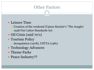 Other Factors
 Leisure Time
 Creation of the weekend (Upton Sinclair’s “The Jungle)
 1938 Fair Labor Standards Act
 Oil Crisis (mid 70’s)
 Tourism Policy
 deregulation (1978), USTTA (1981)
 Technology Advances
 Theme Parks
 Peace Industry??
 