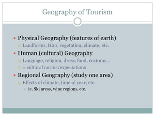 Geography of Tourism
 Physical Geography (features of earth)
 Landforms, H20, vegetation, climate, etc.
 Human (cultural) Geography
 Language, religion, dress, food, customs…
 = cultural norms/expectations
 Regional Geography (study one area)
 Effects of climate, time of year, etc.
 ie, Ski areas, wine regions, etc.
 