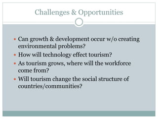 Challenges & Opportunities
 Can growth & development occur w/o creating
environmental problems?
 How will technology effect tourism?
 As tourism grows, where will the workforce
come from?
 Will tourism change the social structure of
countries/communities?
 