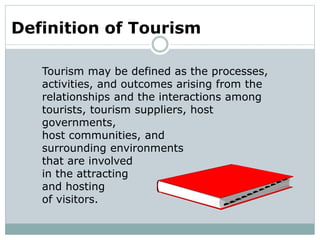 Definition of Tourism
Tourism may be defined as the processes,
activities, and outcomes arising from the
relationships and the interactions among
tourists, tourism suppliers, host
governments,
host communities, and
surrounding environments
that are involved
in the attracting
and hosting
of visitors.
 