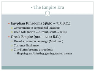 - The Empire Era
 Egyptian Kingdoms (4850 – 715 B.C.)
 Government in centralized locations
 Used Nile (north = current, south = sails)
 Greek Empire (900 – 200 B.C.)
 Use of a common language (Mediterr.)
 Currency Exchange
 City-States became attractions
 Shopping, eat/drinking, gaming, sports, theater
 