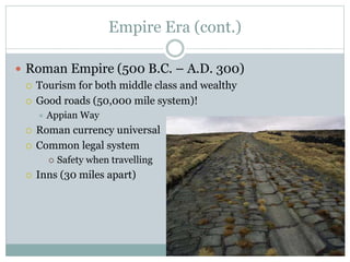 Empire Era (cont.)
 Roman Empire (500 B.C. – A.D. 300)
 Tourism for both middle class and wealthy
 Good roads (50,000 mile system)!
 Appian Way
 Roman currency universal
 Common legal system
 Safety when travelling
 Inns (30 miles apart)
 