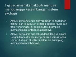 2 g) Bagaimanakah aktiviti manusia
mengganggu keseimbangan sistem
ekologi?
i. Aktiviti penyahutanan menyebabkan kemusnahan
habitat dan kepupusan pelbagai spesies fauna dan
flora yang tinggal di dalam hutan disamping
memusnahkan rantaian makanannya.
ii. Aktiviti penyaliran sisa toksid dari kilang ke dalam
sungai dan tasik akan menyebabkan kemusnahan
spesies hidupan akuatik di dalam air disamping
memusnahkan habitatnya.
 