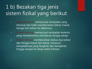 1 b) Bezakan tiga jenis
sistem fizikal yang berikut
i. Sistem terpencil mempunyai sempadan yang
tertutup dan tidak membenarkan keluar masuk
tenaga dan bahan ke dalamnya.
ii. Sistem tertutup mempunyai sempadan tertentu
yang membenarkan pertukaran tenaga sahaja
iii. Sistem terbuka membenarkan kedua-dua bahan
dan tenaga masuk dan keluar menerusi
sempadannya yang bergerak dan beroperasi
hingga sampai ke tahap stabil (climax).
 