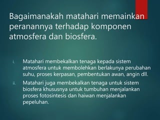 Bagaimanakah matahari memainkan
peranannya terhadap komponen
atmosfera dan biosfera.
i. Matahari membekalkan tenaga kepada sistem
atmosfera untuk membolehkan berlakunya perubahan
suhu, proses kerpasan, pembentukan awan, angin dll.
ii. Matahari juga membekalkan tenaga untuk sistem
biosfera khususnya untuk tumbuhan menjalankan
proses fotosintesis dan haiwan menjalankan
pepeluhan.
 