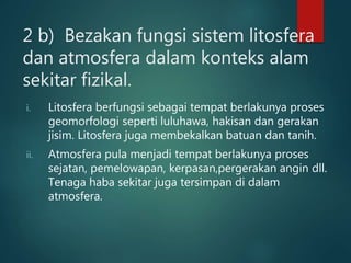 2 b) Bezakan fungsi sistem litosfera
dan atmosfera dalam konteks alam
sekitar fizikal.
i. Litosfera berfungsi sebagai tempat berlakunya proses
geomorfologi seperti luluhawa, hakisan dan gerakan
jisim. Litosfera juga membekalkan batuan dan tanih.
ii. Atmosfera pula menjadi tempat berlakunya proses
sejatan, pemelowapan, kerpasan,pergerakan angin dll.
Tenaga haba sekitar juga tersimpan di dalam
atmosfera.
 