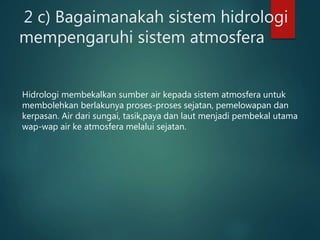 2 c) Bagaimanakah sistem hidrologi
mempengaruhi sistem atmosfera
Hidrologi membekalkan sumber air kepada sistem atmosfera untuk
membolehkan berlakunya proses-proses sejatan, pemelowapan dan
kerpasan. Air dari sungai, tasik,paya dan laut menjadi pembekal utama
wap-wap air ke atmosfera melalui sejatan.
 
