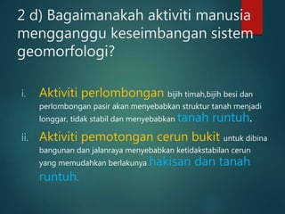 2 d) Bagaimanakah aktiviti manusia
mengganggu keseimbangan sistem
geomorfologi?
i. Aktiviti perlombongan bijih timah,bijih besi dan
perlombongan pasir akan menyebabkan struktur tanah menjadi
longgar, tidak stabil dan menyebabkan tanah runtuh.
ii. Aktiviti pemotongan cerun bukit untuk dibina
bangunan dan jalanraya menyebabkan ketidakstabilan cerun
yang memudahkan berlakunya hakisan dan tanah
runtuh.
 