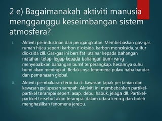2 e) Bagaimanakah aktiviti manusia
mengganggu keseimbangan sistem
atmosfera?
i. Aktiviti perindustrian dan pengangkutan. Membebaskan gas-gas
rumah hijau seperti karbon dioksida, karbon monoksida, sulfur
dioksida dll. Gas-gas ini bersifat lutsinar kepada bahangan
matahari tetapi legap kepada bahangan bumi yang
menyebabkan bahangan bumf terperangkap. Kesannya suhu
bumi akan meningkat. Berlakunya fenomena pulau haba bandar
dan pemanasan global.
ii. Aktiviti pembakaran terbuka di kawasan tapak pertanian dan
kawasan pelupusan sampah. Aktiviti ini membebaskan partikel-
partikel terampai seperti asap, debu, habuk, jelaga dll. Partikel-
partikel tersebut akan terampai dalam udara kering dan boleh
menghasilkan fenomena jerebu.
 