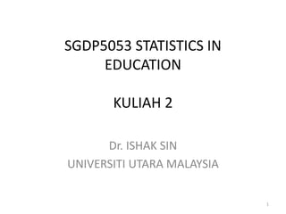 SGDP5053 STATISTICS IN
EDUCATION
KULIAH 2
Dr. ISHAK SIN
UNIVERSITI UTARA MALAYSIA
1
 