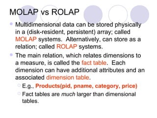MOLAP vs ROLAP
 Multidimensional data can be stored physically
in a (disk-resident, persistent) array; called
MOLAP systems. Alternatively, can store as a
relation; called ROLAP systems.
 The main relation, which relates dimensions to
a measure, is called the fact table. Each
dimension can have additional attributes and an
associated dimension table.
 E.g., Products(pid, pname, category, price)
 Fact tables are much larger than dimensional
tables.
 
