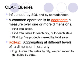 OLAP Queries
Influenced by SQL and by spreadsheets.
A common operation is to aggregate a
measure over one or more dimensions.
 Find total sales.
 Find total sales for each city, or for each state.
 Find top five products ranked by total sales.
Roll-up: Aggregating at different levels
of a dimension hierarchy.
 E.g., Given total sales by city, we can roll-up to
get sales by state.
 